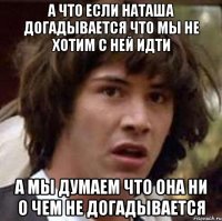 а что если наташа догадывается что мы не хотим с ней идти а мы думаем что она ни о чем не догадывается