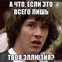 а что, если это всего лишь твоя эллюзия?