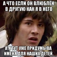 а что если он влюблён в другую как я в него а я тут уже придумыва именя для наших детей.