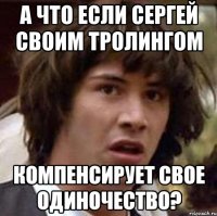 а что если сергей своим тролингом компенсирует свое одиночество?