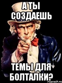 а ты создаешь темы для болталки?