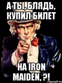 а ты, блядь, купил билет на iron maiden, ?!