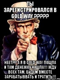 ты зарегистрировался в gold way ??? неет?? а я в gold way пошла и там денежку нашла!!! жду всех там, будем вместе зарабатыввать и тратить!!!