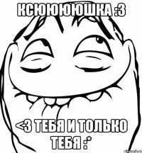 ксююююшка :3 <3 тебя и только тебя :*