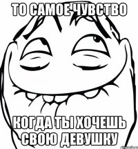 то самое чувство когда ты хочешь свою девушку