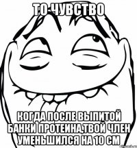 то чувство когда после выпитой банки протеина,твой член уменьшился на 10 см