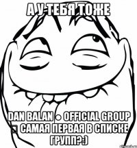 а у тебя тоже dan balan ● official group ✔ самая первая в списке групп?:)