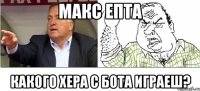 макс епта какого хера с бота играеш?