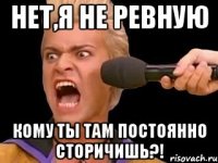 нет,я не ревную кому ты там постоянно сторичишь?!