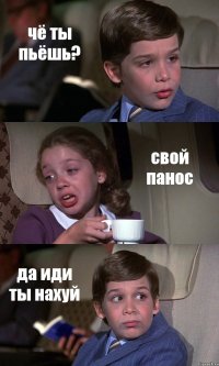 чё ты пьёшь? свой панос да иди ты нахуй