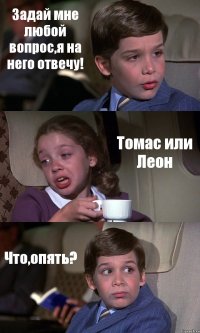 Задай мне любой вопрос,я на него отвечу! Томас или Леон Что,опять?