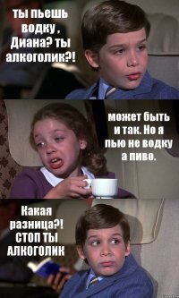 ты пьешь водку , Диана? ты алкоголик?! может быть и так. Но я пью не водку а пиво. Какая разница?! СТОП ТЫ АЛКОГОЛИК