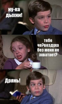 ну-ка дыхни! тебе че?воздуха без меня не зхватает? Дрянь!