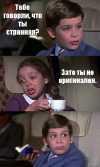 Тебе говорли, что ты странная? Зато ты не оригинален. 