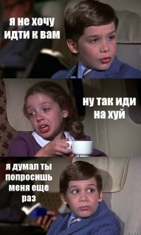 я не хочу идти к вам ну так иди на хуй я думал ты попросишь меня еще раз