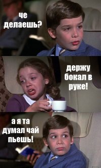 че делаешь? держу бокал в руке! а я та думал чай пьешь!