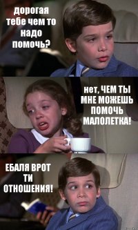 дорогая тебе чем то надо помочь? нет, ЧЕМ ТЫ МНЕ МОЖЕШЬ ПОМОЧЬ МАЛОЛЕТКА! ЕБАЛЯ ВРОТ ТИ ОТНОШЕНИЯ!