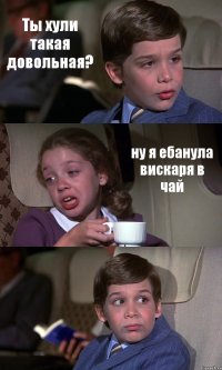 Ты хули такая довольная? ну я ебанула вискаря в чай 