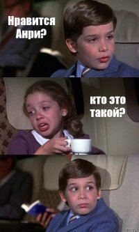 Нравится Анри? кто это такой? 