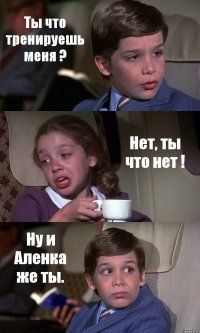 Ты что тренируешь меня ? Нет, ты что нет ! Ну и Аленка же ты.