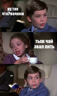 ну так что?начнем тыж чай звал пить ...