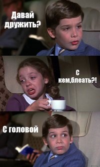 Давай дружить? С кем,блеать?! С головой