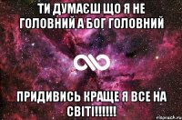 ти думаєш що я не головний а бог головний придивись краще я все на світі!!!