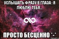 услышать фразу в глаза : я люблю тебя... просто бесценно *-*