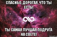 спасибо, дорогая, что ты есть! ты самая лучшая подруга на свете!