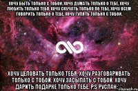 хочу быть только с тобой. хочу думать только о тебе. хочу любить только тебя. хочу скучать только по тебе. хочу всем говорить только о тебе. хочу гулять только с тобой. хочу целовать только тебя. хочу разговаривать только с тобой. хочу засыпать с тобой. хочу дарить подарке только тебе. p.s руслан:***