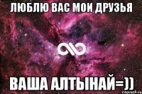 люблю вас мои друзья ваша алтынай=))