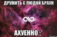 дружить с людой браун ахуенно ;*