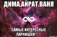 дима,айрат,ваня самые интересные парнишки^_^