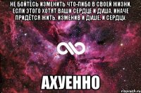 не бойтесь изменить что-либо в своей жизни, если этого хотят ваши сердце и душа. иначе придётся жить, изменив и душе, и сердцу. ахуенно