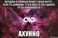 передаю огромный привет своей мечте – если ты думаешь, что я просто так сдамся, то ты ошибаешься. ахунно