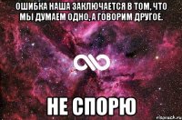 ошибка наша заключается в том, что мы думаем одно, а говорим другое. не спорю