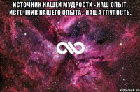 источник нашей мудрости - наш опыт, источник нашего опыта - наша глупость. 