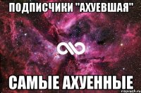 подписчики "ахуевшая" самые ахуенные