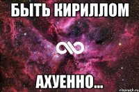 быть кириллом ахуенно...