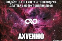 когда у тебя нет инета ,а твоя подруга для тебя смотрит онлайн ли он ахуенно