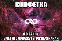 конфетка я в ванну, уменяголоважутьгрязнаякакая