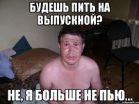 будешь пить на выпускной? не, я больше не пью...