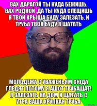 вах дарагой ты куда бежишь, вах родной ,да ты куда спещишь я твой крыша буду залезать, и труба твой буду я шатать молодежа с уваженьям сюда гледят потому я ашот трубащат! я залезать на дом и щатать с утра ваша хрупкая труба