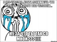 о это чувство..когда понимаешь что теряешь близкого тебе человека... ну за что ты так со мной???((((