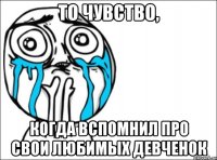 то чувство, когда вспомнил про свои любимых девченок