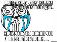 просто хочу чтоб ты меня никогда не оставлял одну... хочу чтоб ты понял что я тебя люблююю....