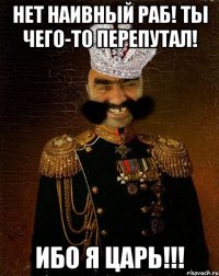 нет наивный раб! ты чего-то перепутал! ибо я царь!!!