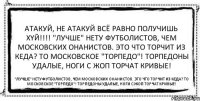 Атакуй, не атакуй всё равно получишь хyй!!! "Лучше" нету футболистов, Чем московских онанистов. Это что торчит из кеда? То московское "Торпедо"! Торпедоны удалые, ноги с жоп торчат кривые! "Лучше" нету футболистов, Чем московских онанистов. Это что торчит из кеда? То московское "Торпедо"! Торпедоны удалые, ноги с жоп торчат кривые!