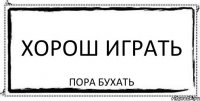 хорош играть пора бухать