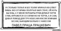 Я столько топал и без толку кричал И в ответ лишь эхо от крика получал Бил стену, ей хоть бы хны, а у меня перебиты руки Думал черти суки, куражатся со скуки Но не черти, а я сам, Давал повод для туч небесам И всем земным бесам, Бьющим больно с навесом Павел Праца Працкевич